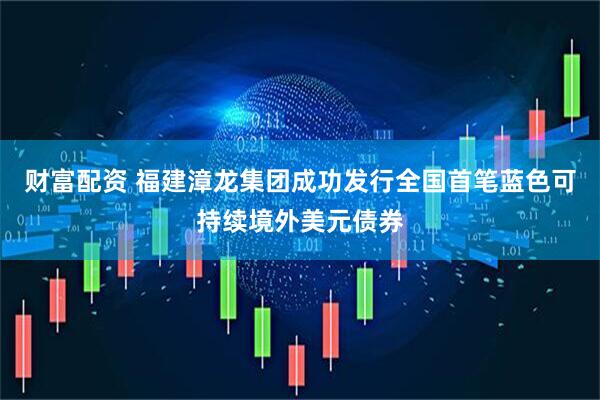 财富配资 福建漳龙集团成功发行全国首笔蓝色可持续境外美元债券