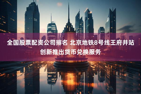 全国股票配资公司排名 北京地铁8号线王府井站创新推出货币兑换服务