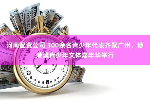 河南配资公司 300余名青少年代表齐聚广州，穗港澳青少年文体嘉年华举行