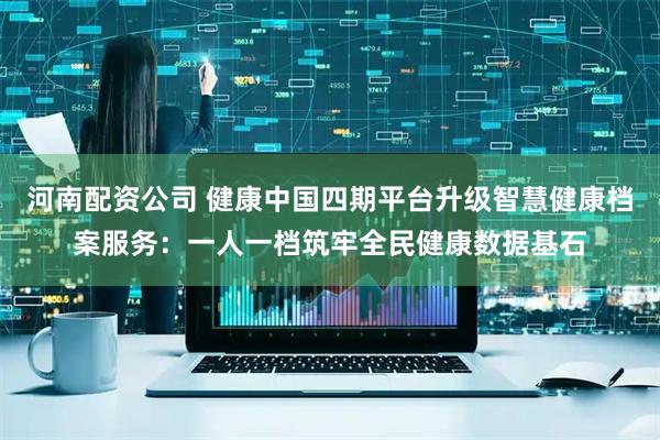河南配资公司 健康中国四期平台升级智慧健康档案服务：一人一档筑牢全民健康数据基石
