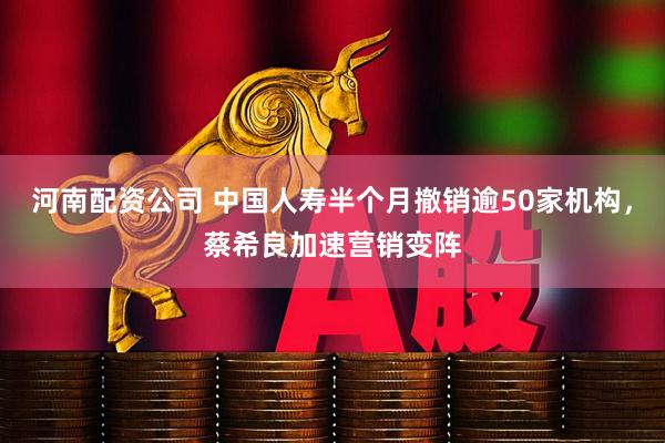 河南配资公司 中国人寿半个月撤销逾50家机构，蔡希良加速营销变阵