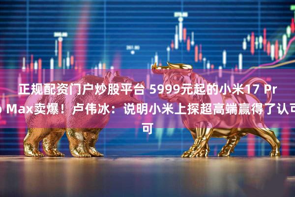 正规配资门户炒股平台 5999元起的小米17 Pro Max卖爆！卢伟冰：说明小米上探超高端赢得了认可