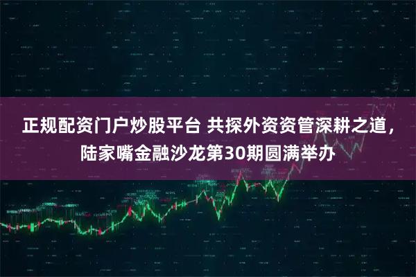 正规配资门户炒股平台 共探外资资管深耕之道，陆家嘴金融沙龙第30期圆满举办