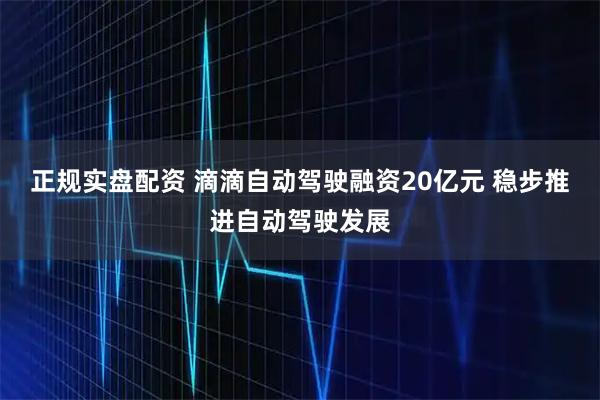 正规实盘配资 滴滴自动驾驶融资20亿元 稳步推进自动驾驶发展