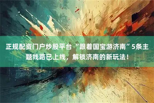 正规配资门户炒股平台 “跟着国宝游济南”5条主题线路已上线，解锁济南的新玩法！