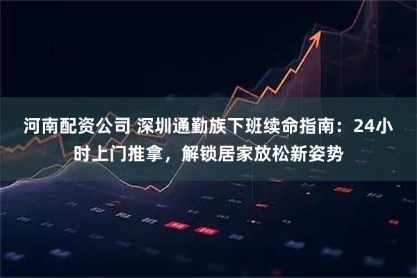 河南配资公司 深圳通勤族下班续命指南：24小时上门推拿，解锁居家放松新姿势